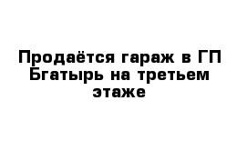 Продаётся гараж в ГП Бгатырь на третьем этаже